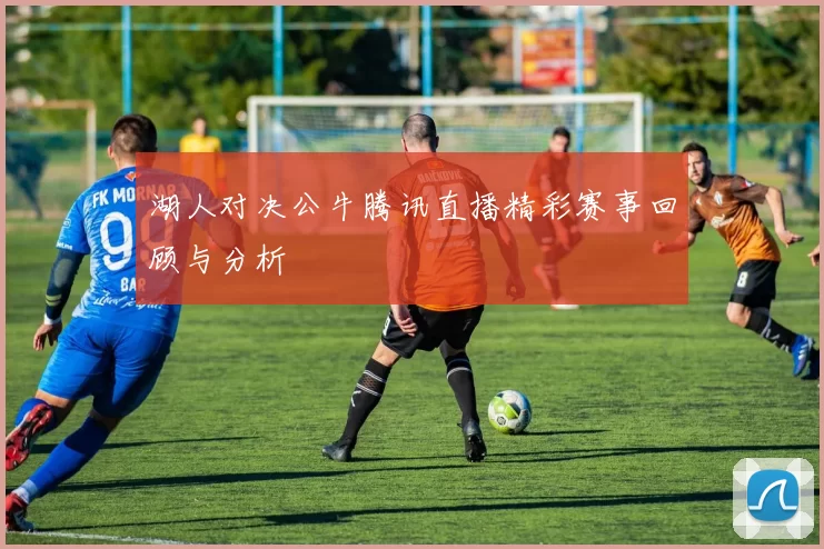 湖人对决公牛腾讯直播精彩赛事回顾与分析