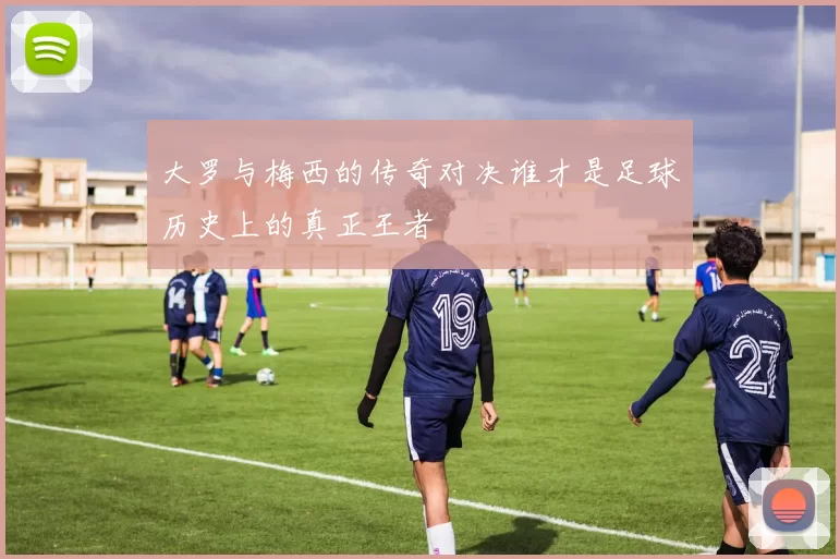 大罗与梅西的传奇对决谁才是足球历史上的真正王者