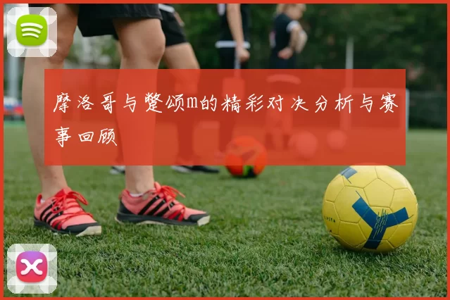 摩洛哥与蹩颂m的精彩对决分析与赛事回顾