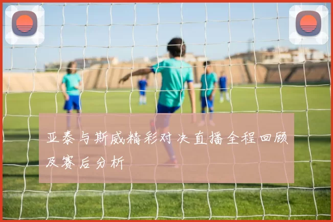 亚泰与斯威精彩对决直播全程回顾及赛后分析