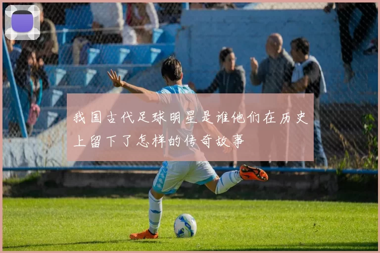 我国古代足球明星是谁他们在历史上留下了怎样的传奇故事