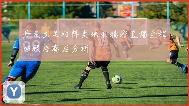 丹麦女足对阵奥地利精彩直播全程回顾与赛后分析