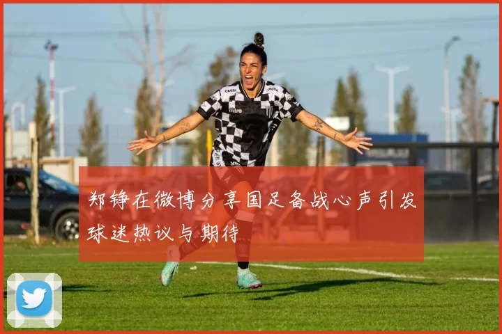 郑铮在微博分享国足备战心声引发球迷热议与期待
