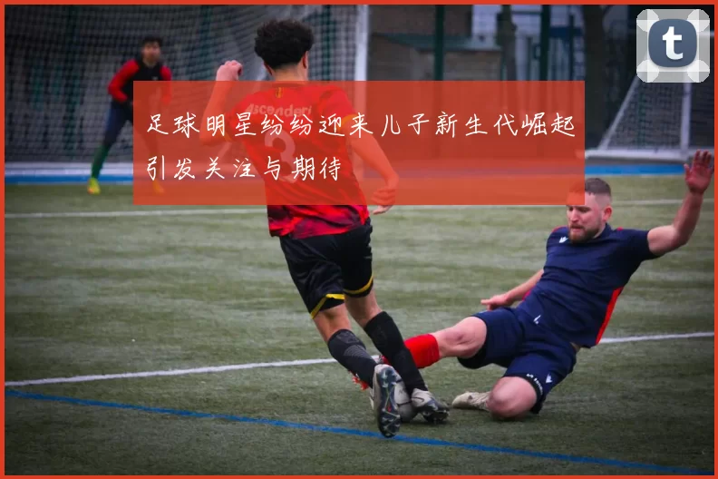 足球明星纷纷迎来儿子新生代崛起引发关注与期待