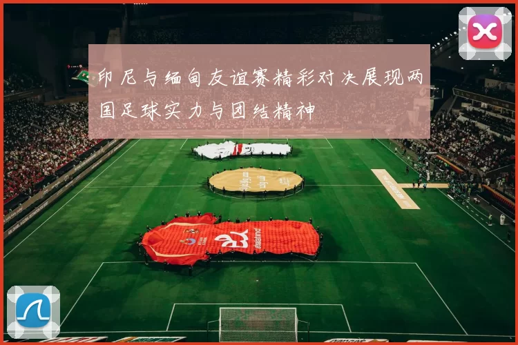 印尼与缅甸友谊赛精彩对决展现两国足球实力与团结精神