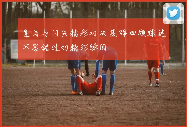 皇马与门兴精彩对决集锦回顾球迷不容错过的精彩瞬间