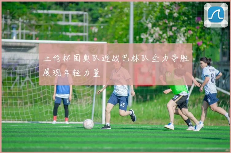 土伦杯国奥队迎战巴林队全力争胜展现年轻力量