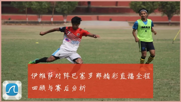 伊维萨对阵巴塞罗那精彩直播全程回顾与赛后分析