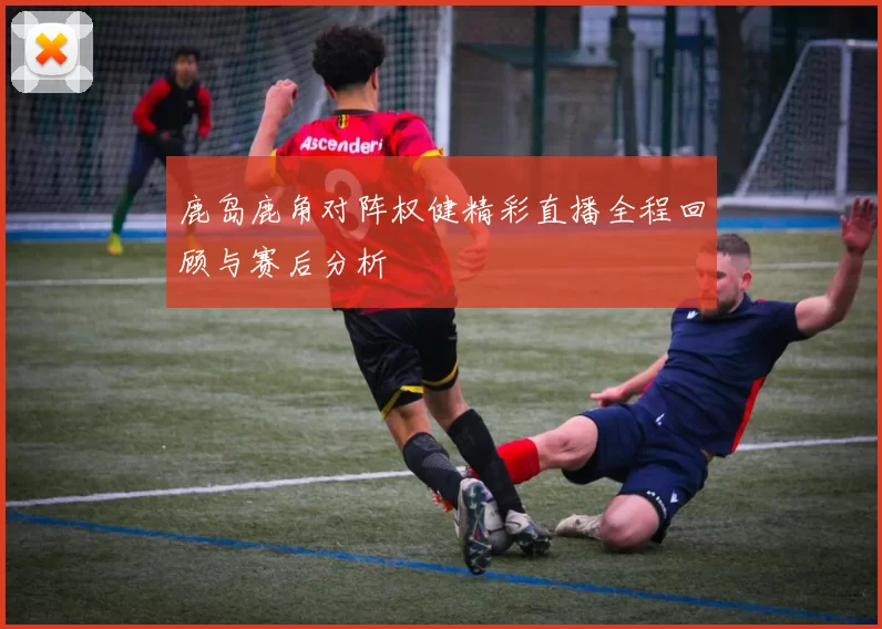 鹿岛鹿角对阵权健精彩直播全程回顾与赛后分析